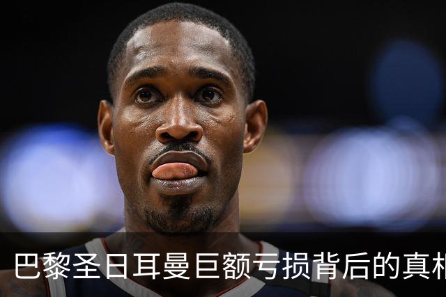巴黎圣日耳曼巨额亏损背后的真相：姆巴佩薪资暴涨影响深远